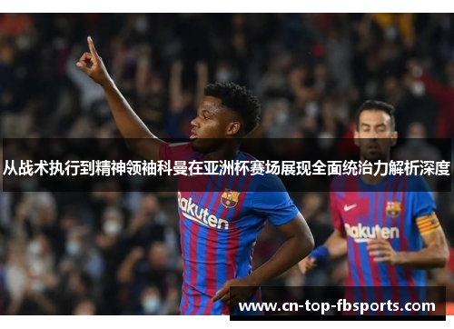 从战术执行到精神领袖科曼在亚洲杯赛场展现全面统治力解析深度 从战术执行到精神领袖科曼在亚洲杯赛场展现全面统治力解析深度