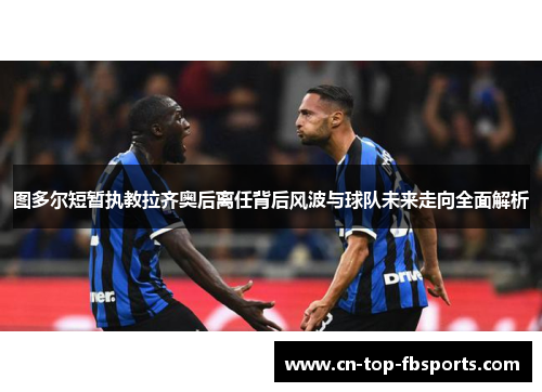 图多尔短暂执教拉齐奥后离任背后风波与球队未来走向全面解析 图多尔短暂执教拉齐奥后离任背后风波与球队未来走向全面解析