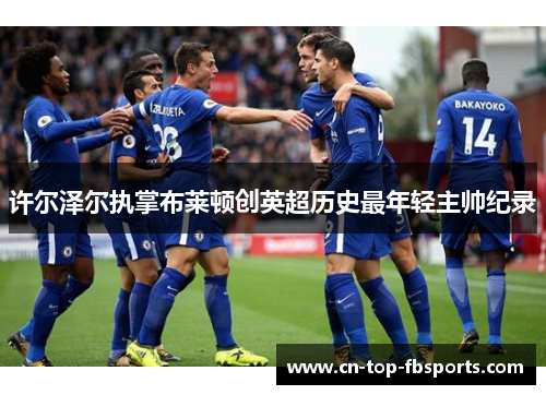 许尔泽尔执掌布莱顿创英超历史最年轻主帅纪录