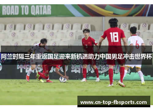 阿兰时隔三年重返国足迎来新机遇助力中国男足冲击世界杯 阿兰时隔三年重返国足迎来新机遇助力中国男足冲击世界杯